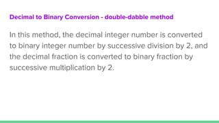Decimal to Binary Conversion - double-dabble method
In this method, the decimal integer number is converted
to binary integer number by successive division by 2, and
the decimal fraction is converted to binary fraction by
successive multiplication by 2.
 