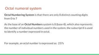 Octal numeral system
Octal Numbering System is that there are only 8 distinct counting digits
from 0 to 7
As the base of an Octal Numbers system is 8 (base-8), which also represents
the number of individual numbers used in the system, the subscript 8 is used
to identify a number expressed in octal.
For example, an octal number is expressed as: 2378
 