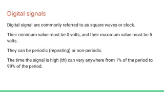 Digital signals
Digital signal are commonly referred to as square waves or clock.
Their minimum value must be 0 volts, and their maximum value must be 5
volts.
They can be periodic (repeating) or non-periodic.
The time the signal is high (th) can vary anywhere from 1% of the period to
99% of the period.
 