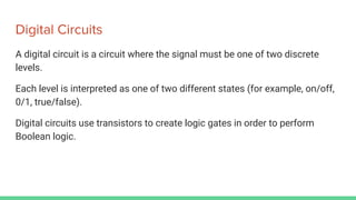 Digital Circuits
A digital circuit is a circuit where the signal must be one of two discrete
levels.
Each level is interpreted as one of two different states (for example, on/off,
0/1, true/false).
Digital circuits use transistors to create logic gates in order to perform
Boolean logic.
 