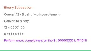 Binary Subtraction
Convert 12 - 8 using two’s complement.
Convert to binary
12 = 00001100
8 = 00001000
Perform one’s complement on the 8 : 00001000 is 11110111
 