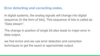 Error detecting and correcting codes.
In digital systems, the analog signals will change into digital
sequence (in the form of bits). This sequence of bits is called as
“Data stream”.
The change in position of single bit also leads to major error in
data output.
we find errors and we use error detection and correction
techniques to get the exact or approximate output.
 