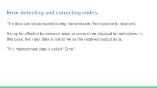 Error detecting and correcting codes.
The data can be corrupted during transmission (from source to receiver).
It may be affected by external noise or some other physical imperfections. In
this case, the input data is not same as the received output data.
This mismatched data is called “Error”.
 