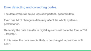 Error detecting and correcting codes.
The data errors will cause loss of important / secured data.
Even one bit of change in data may affect the whole system’s
performance.
Generally the data transfer in digital systems will be in the form of ‘Bit
– transfer’.
In this case, the data error is likely to be changed in positions of 0
and 1
 