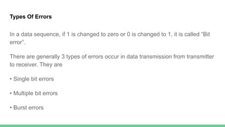Types Of Errors
In a data sequence, if 1 is changed to zero or 0 is changed to 1, it is called “Bit
error”.
There are generally 3 types of errors occur in data transmission from transmitter
to receiver. They are
• Single bit errors
• Multiple bit errors
• Burst errors
 