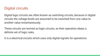 Digital circuits
Digital logic circuits are often known as switching circuits, because in digital
circuits the voltage levels are assumed to be switched from one value to
another value instantaneously.
These circuits are termed as logic circuits, as their operation obeys a
deﬁnite set of logic rules.
It is a electrical circuits which uses only digital signals for operations.
 