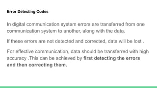 Error Detecting Codes
In digital communication system errors are transferred from one
communication system to another, along with the data.
If these errors are not detected and corrected, data will be lost .
For effective communication, data should be transferred with high
accuracy .This can be achieved by first detecting the errors
and then correcting them.
 