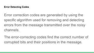 Error Detecting Codes
Error correction codes are generated by using the
specific algorithm used for removing and detecting
errors from the message transmitted over the noisy
channels.
The error-correcting codes find the correct number of
corrupted bits and their positions in the message.
 
