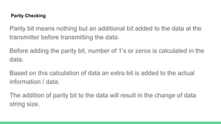 Parity Checking
Parity bit means nothing but an additional bit added to the data at the
transmitter before transmitting the data.
Before adding the parity bit, number of 1’s or zeros is calculated in the
data.
Based on this calculation of data an extra bit is added to the actual
information / data.
The addition of parity bit to the data will result in the change of data
string size.
 