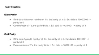 Parity Checking
Even Parity
● If the data has even number of 1’s, the parity bit is 0. Ex: data is 10000001 ->
parity bit 0
● Odd number of 1’s, the parity bit is 1. Ex: data is 10010001 -> parity bit 1
Odd Parity
● If the data has odd number of 1’s, the parity bit is 0. Ex: data is 10011101 ->
parity bit 0
● Even number of 1’s, the parity bit is 1. Ex: data is 10010101 -> parity bit 1
 