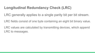 Longitudinal Redundancy Check (LRC)
LRC generally applies to a single parity bit per bit stream.
LRC fields consist of one byte containing an eight bit binary value.
LRC values are calculated by transmitting devices, which append
LRC to messages.
 