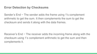 Error Detection by Checksums
Sender’s End − The sender adds the frame using 1’s complement
arithmetic to get the sum. It then complements the sum to get the
checksum and sends it along with the data frames.
Receiver’s End − The receiver adds the incoming frame along with the
checksum using 1’s complement arithmetic to get the sum and then
complements it.
 