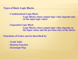 Types of Basic Logic Blocks
- Combinational Logic Block
Logic Blocks whose output logic value depends only
on the input logic values
- Sequential Logic Block
Logic Blocks whose output logic value depends on
the input values and the previous state of the blocks
Functions of Gates can be described by
- Truth Table
- Boolean Function
- Karnaugh Map
 
