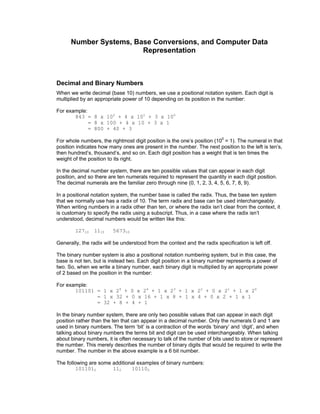 Number Systems, Base Conversions, and Computer Data
Representation
Decimal and Binary Numbers
When we write decimal (base 10) numbers, we use a positional notation system. Each digit is
multiplied by an appropriate power of 10 depending on its position in the number:
For example:
843 = 8 x 102
+ 4 x 101
+ 3 x 100
= 8 x 100 + 4 x 10 + 3 x 1
= 800 + 40 + 3
For whole numbers, the rightmost digit position is the one’s position (100
= 1). The numeral in that
position indicates how many ones are present in the number. The next position to the left is ten’s,
then hundred’s, thousand’s, and so on. Each digit position has a weight that is ten times the
weight of the position to its right.
In the decimal number system, there are ten possible values that can appear in each digit
position, and so there are ten numerals required to represent the quantity in each digit position.
The decimal numerals are the familiar zero through nine (0, 1, 2, 3, 4, 5, 6, 7, 8, 9).
In a positional notation system, the number base is called the radix. Thus, the base ten system
that we normally use has a radix of 10. The term radix and base can be used interchangeably.
When writing numbers in a radix other than ten, or where the radix isn’t clear from the context, it
is customary to specify the radix using a subscript. Thus, in a case where the radix isn’t
understood, decimal numbers would be written like this:
12710 1110 567310
Generally, the radix will be understood from the context and the radix specification is left off.
The binary number system is also a positional notation numbering system, but in this case, the
base is not ten, but is instead two. Each digit position in a binary number represents a power of
two. So, when we write a binary number, each binary digit is multiplied by an appropriate power
of 2 based on the position in the number:
For example:
101101 = 1 x 25
+ 0 x 24
+ 1 x 23
+ 1 x 22
+ 0 x 21
+ 1 x 20
= 1 x 32 + 0 x 16 + 1 x 8 + 1 x 4 + 0 x 2 + 1 x 1
= 32 + 8 + 4 + 1
In the binary number system, there are only two possible values that can appear in each digit
position rather than the ten that can appear in a decimal number. Only the numerals 0 and 1 are
used in binary numbers. The term ‘bit’ is a contraction of the words ‘binary’ and ‘digit’, and when
talking about binary numbers the terms bit and digit can be used interchangeably. When talking
about binary numbers, it is often necessary to talk of the number of bits used to store or represent
the number. This merely describes the number of binary digits that would be required to write the
number. The number in the above example is a 6 bit number.
The following are some additional examples of binary numbers:
1011012 112 101102
 