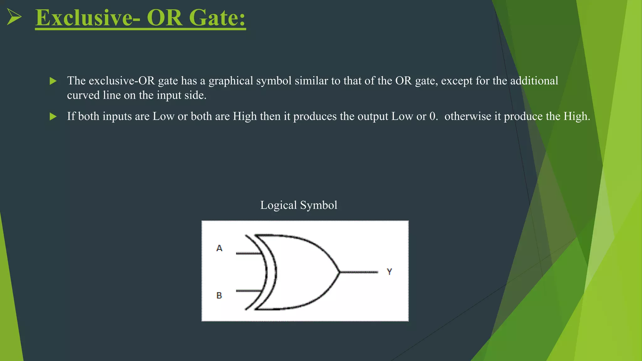  Exclusive- OR Gate:
 The exclusive-OR gate has a graphical symbol similar to that of the OR gate, except for the additional
curved line on the input side.
 If both inputs are Low or both are High then it produces the output Low or 0. otherwise it produce the High.
Logical Symbol
 