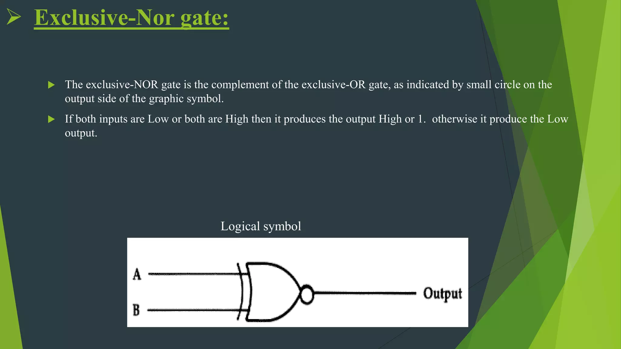  Exclusive-Nor gate:
 The exclusive-NOR gate is the complement of the exclusive-OR gate, as indicated by small circle on the
output side of the graphic symbol.
 If both inputs are Low or both are High then it produces the output High or 1. otherwise it produce the Low
output.
Logical symbol
 