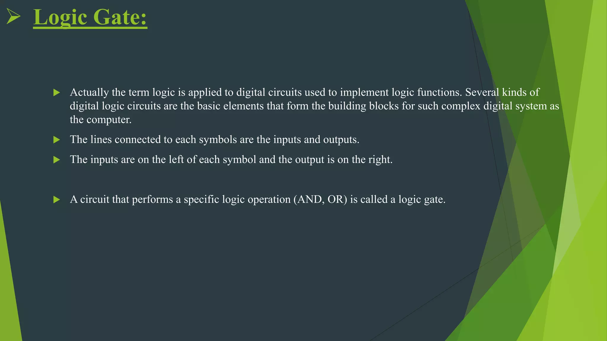  Logic Gate:
 Actually the term logic is applied to digital circuits used to implement logic functions. Several kinds of
digital logic circuits are the basic elements that form the building blocks for such complex digital system as
the computer.
 The lines connected to each symbols are the inputs and outputs.
 The inputs are on the left of each symbol and the output is on the right.
 A circuit that performs a specific logic operation (AND, OR) is called a logic gate.
 