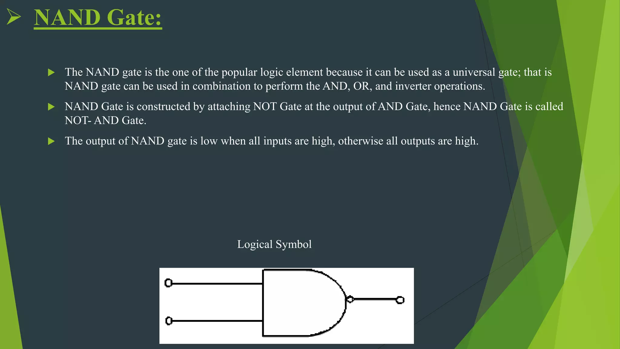  NAND Gate:
 The NAND gate is the one of the popular logic element because it can be used as a universal gate; that is
NAND gate can be used in combination to perform the AND, OR, and inverter operations.
 NAND Gate is constructed by attaching NOT Gate at the output of AND Gate, hence NAND Gate is called
NOT- AND Gate.
 The output of NAND gate is low when all inputs are high, otherwise all outputs are high.
Logical Symbol
 