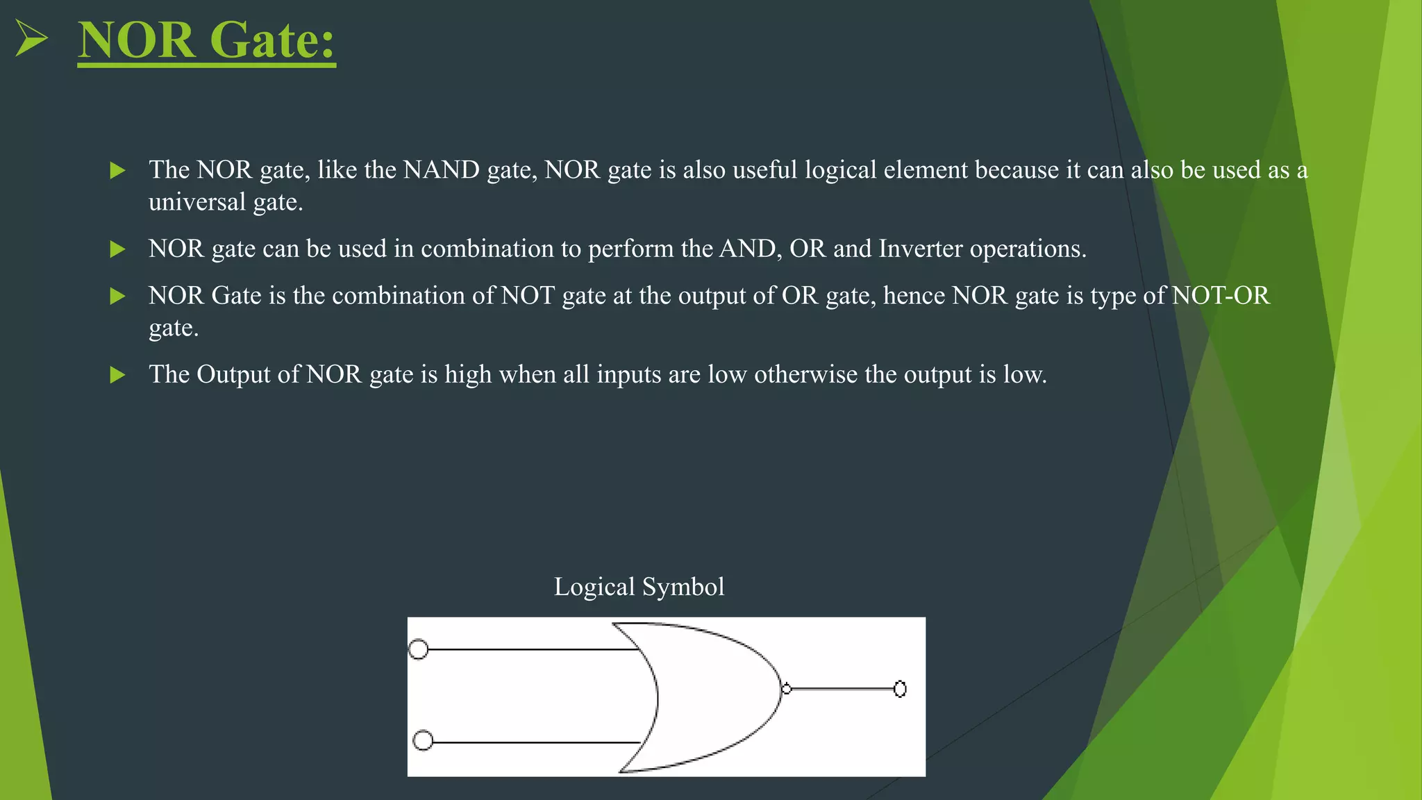  NOR Gate:
 The NOR gate, like the NAND gate, NOR gate is also useful logical element because it can also be used as a
universal gate.
 NOR gate can be used in combination to perform the AND, OR and Inverter operations.
 NOR Gate is the combination of NOT gate at the output of OR gate, hence NOR gate is type of NOT-OR
gate.
 The Output of NOR gate is high when all inputs are low otherwise the output is low.
Logical Symbol
 