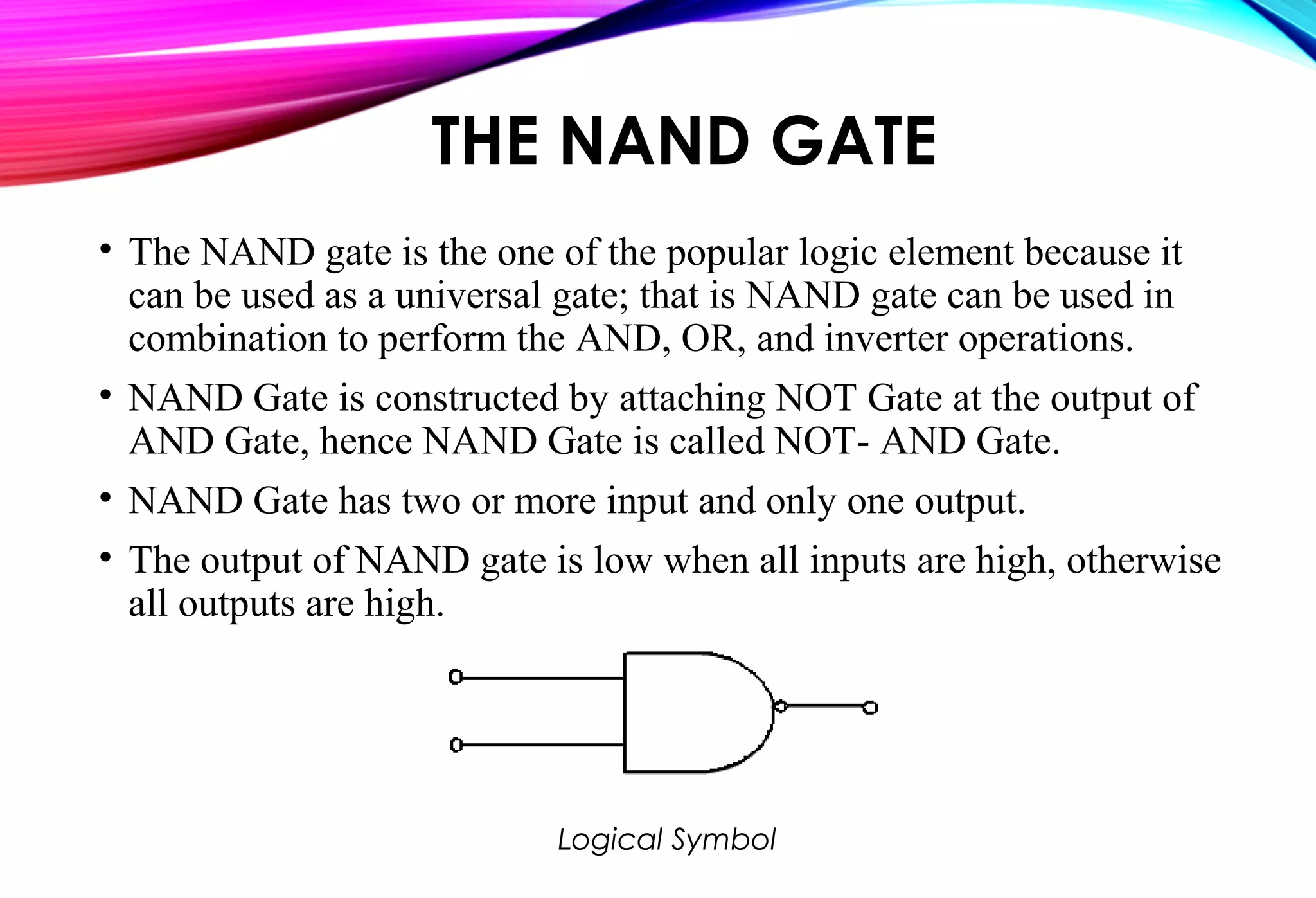 THE NAND GATE
• The NAND gate is the one of the popular logic element because it
can be used as a universal gate; that is NAND gate can be used in
combination to perform the AND, OR, and inverter operations.
• NAND Gate is constructed by attaching NOT Gate at the output of
AND Gate, hence NAND Gate is called NOT- AND Gate.
• NAND Gate has two or more input and only one output.
• The output of NAND gate is low when all inputs are high, otherwise
all outputs are high.
Logical Symbol
 