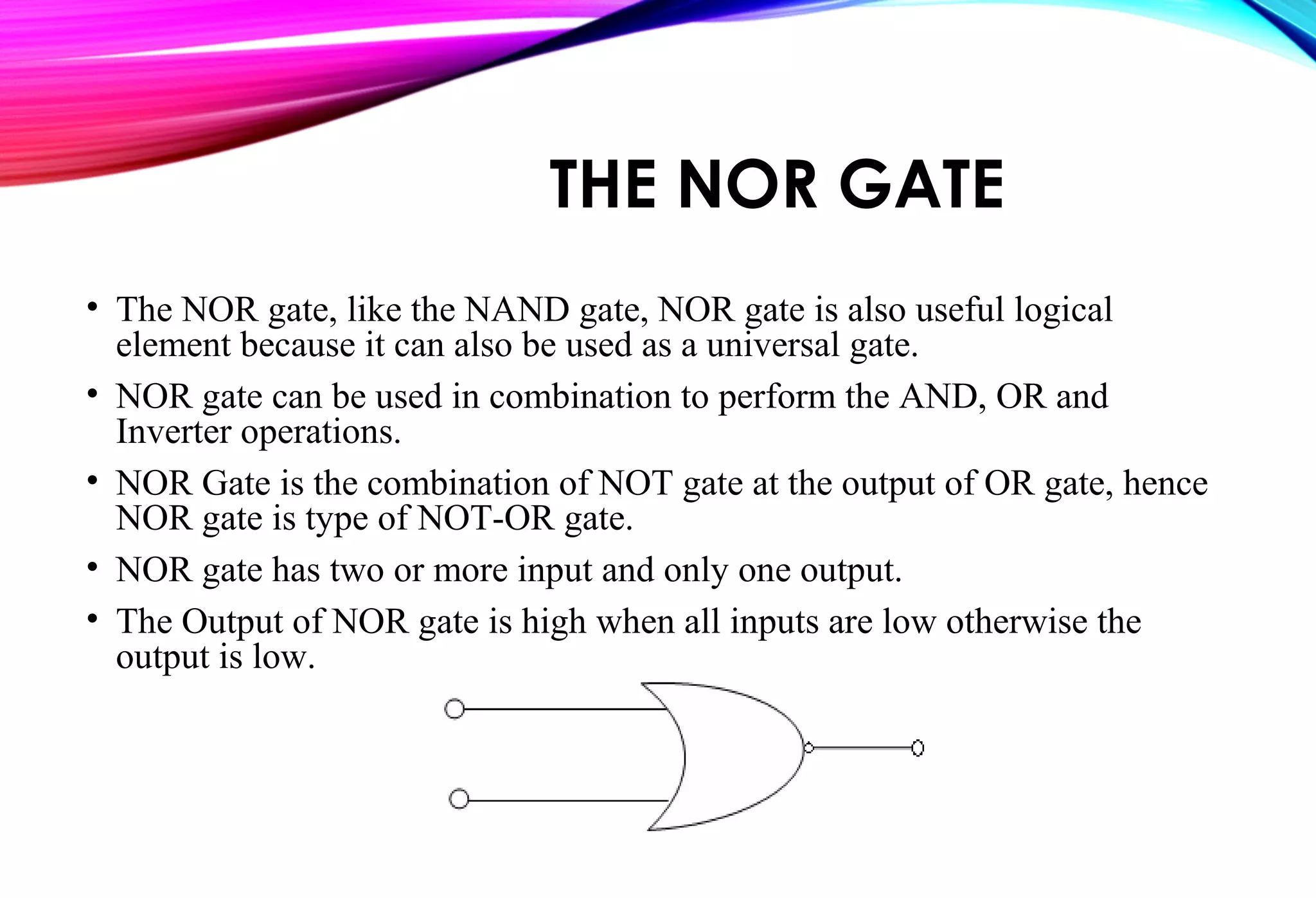 THE NOR GATE
• The NOR gate, like the NAND gate, NOR gate is also useful logical
element because it can also be used as a universal gate.
• NOR gate can be used in combination to perform the AND, OR and
Inverter operations.
• NOR Gate is the combination of NOT gate at the output of OR gate, hence
NOR gate is type of NOT-OR gate.
• NOR gate has two or more input and only one output.
• The Output of NOR gate is high when all inputs are low otherwise the
output is low.
 