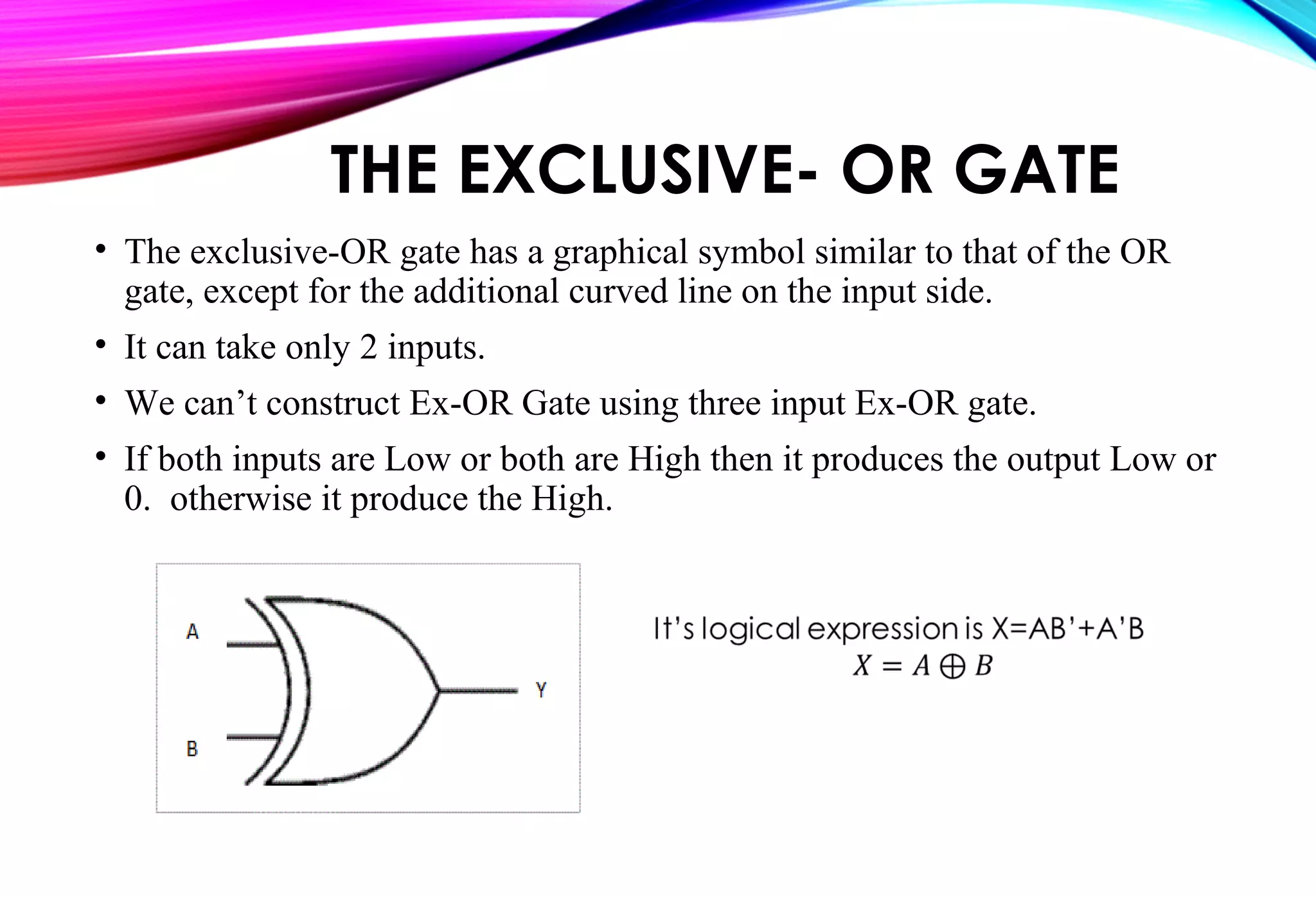 THE EXCLUSIVE- OR GATE
• The exclusive-OR gate has a graphical symbol similar to that of the OR
gate, except for the additional curved line on the input side.
• It can take only 2 inputs.
• We can’t construct Ex-OR Gate using three input Ex-OR gate.
• If both inputs are Low or both are High then it produces the output Low or
0. otherwise it produce the High.
 