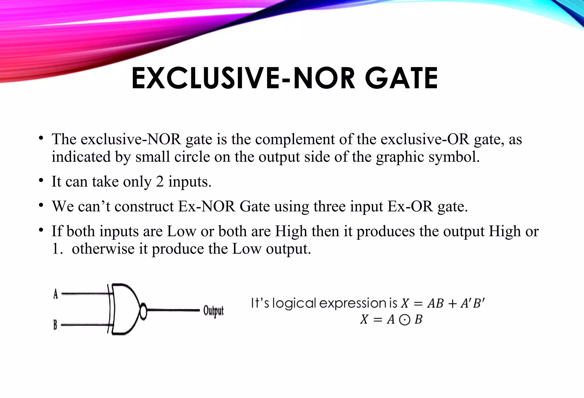 EXCLUSIVE-NOR GATE
• The exclusive-NOR gate is the complement of the exclusive-OR gate, as
indicated by small circle on the output side of the graphic symbol.
• It can take only 2 inputs.
• We can’t construct Ex-NOR Gate using three input Ex-OR gate.
• If both inputs are Low or both are High then it produces the output High or
1. otherwise it produce the Low output.
 