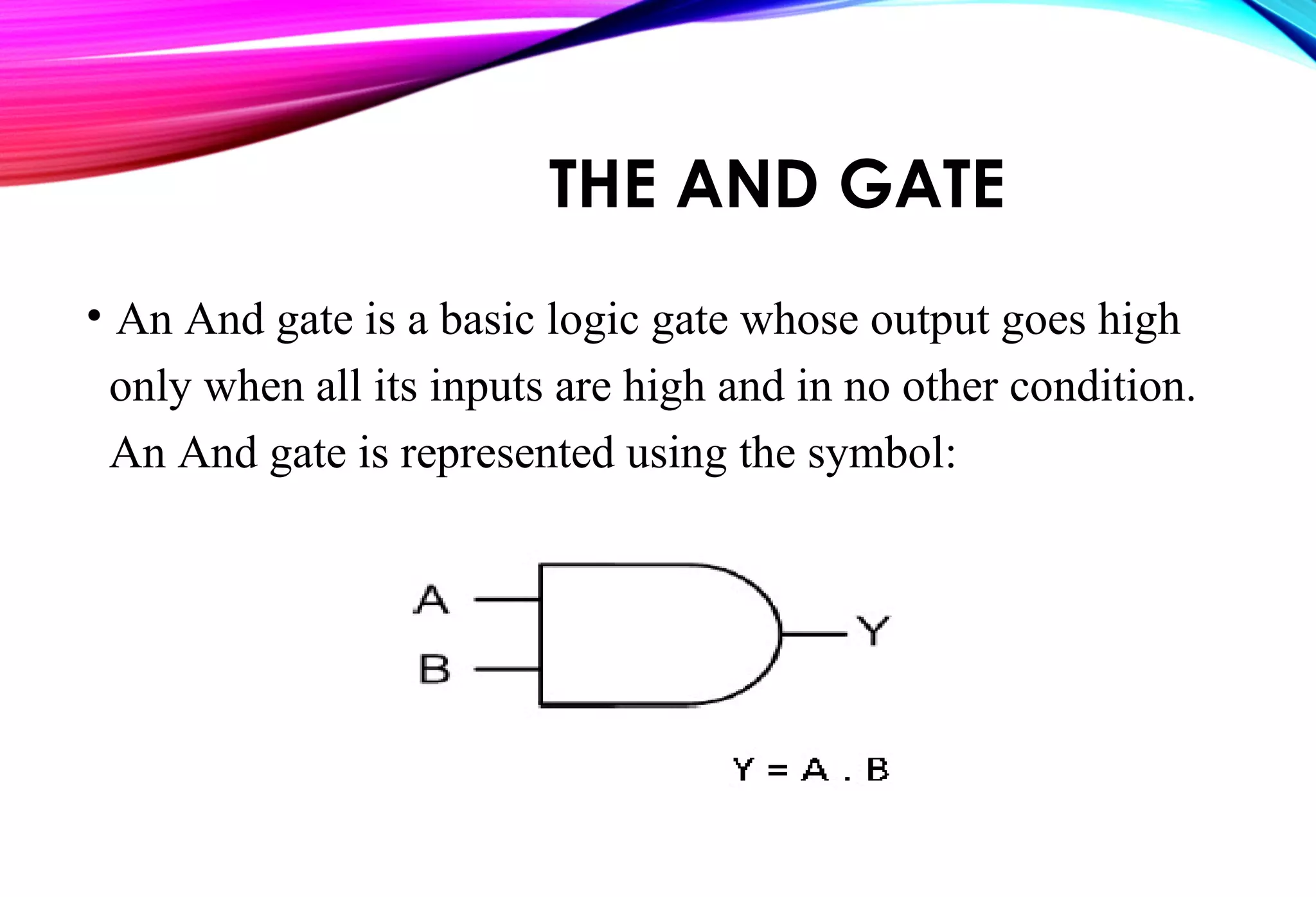 THE AND GATE
• An And gate is a basic logic gate whose output goes high
only when all its inputs are high and in no other condition.
An And gate is represented using the symbol:
 
