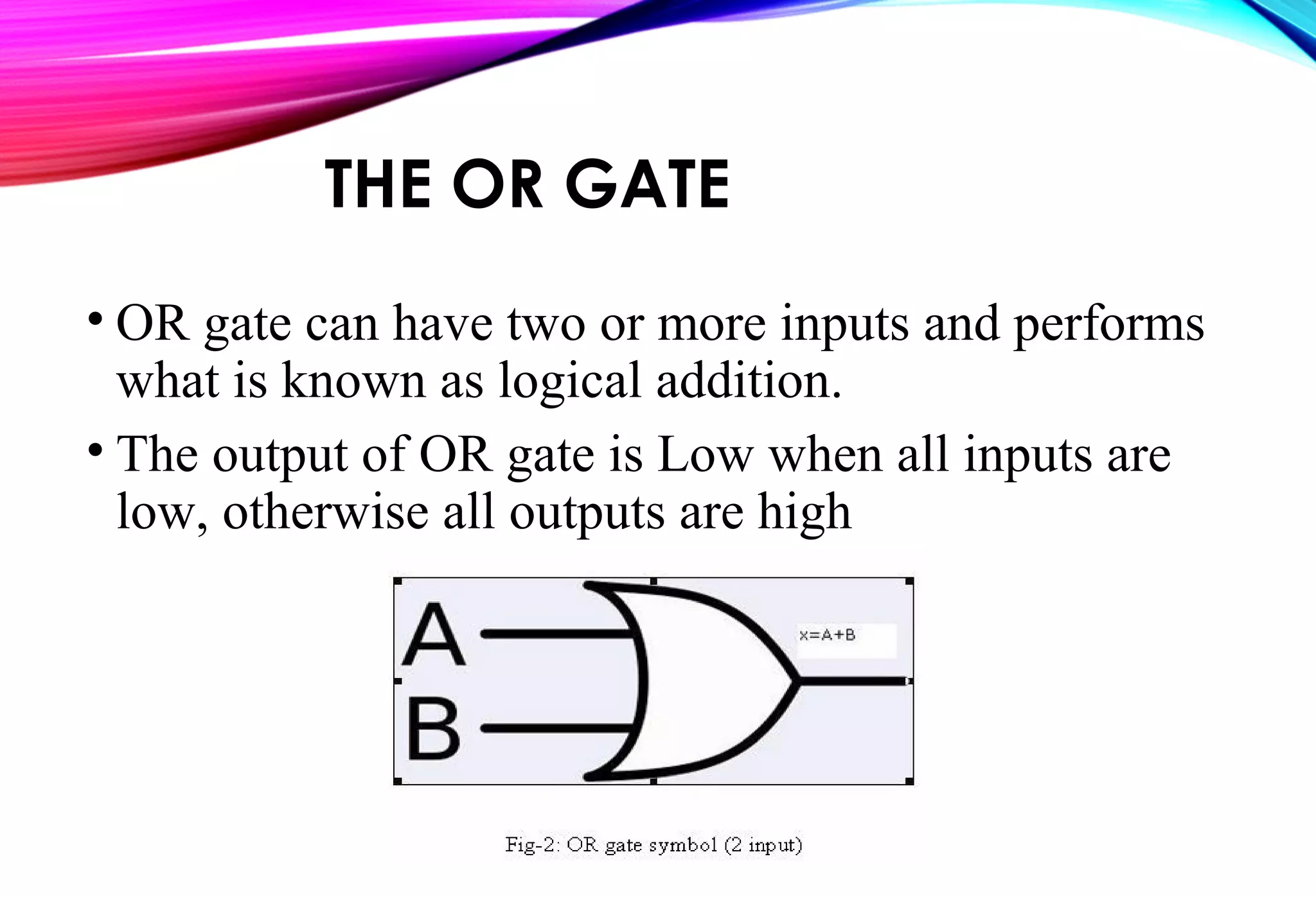 THE OR GATE
• OR gate can have two or more inputs and performs
what is known as logical addition.
• The output of OR gate is Low when all inputs are
low, otherwise all outputs are high
 