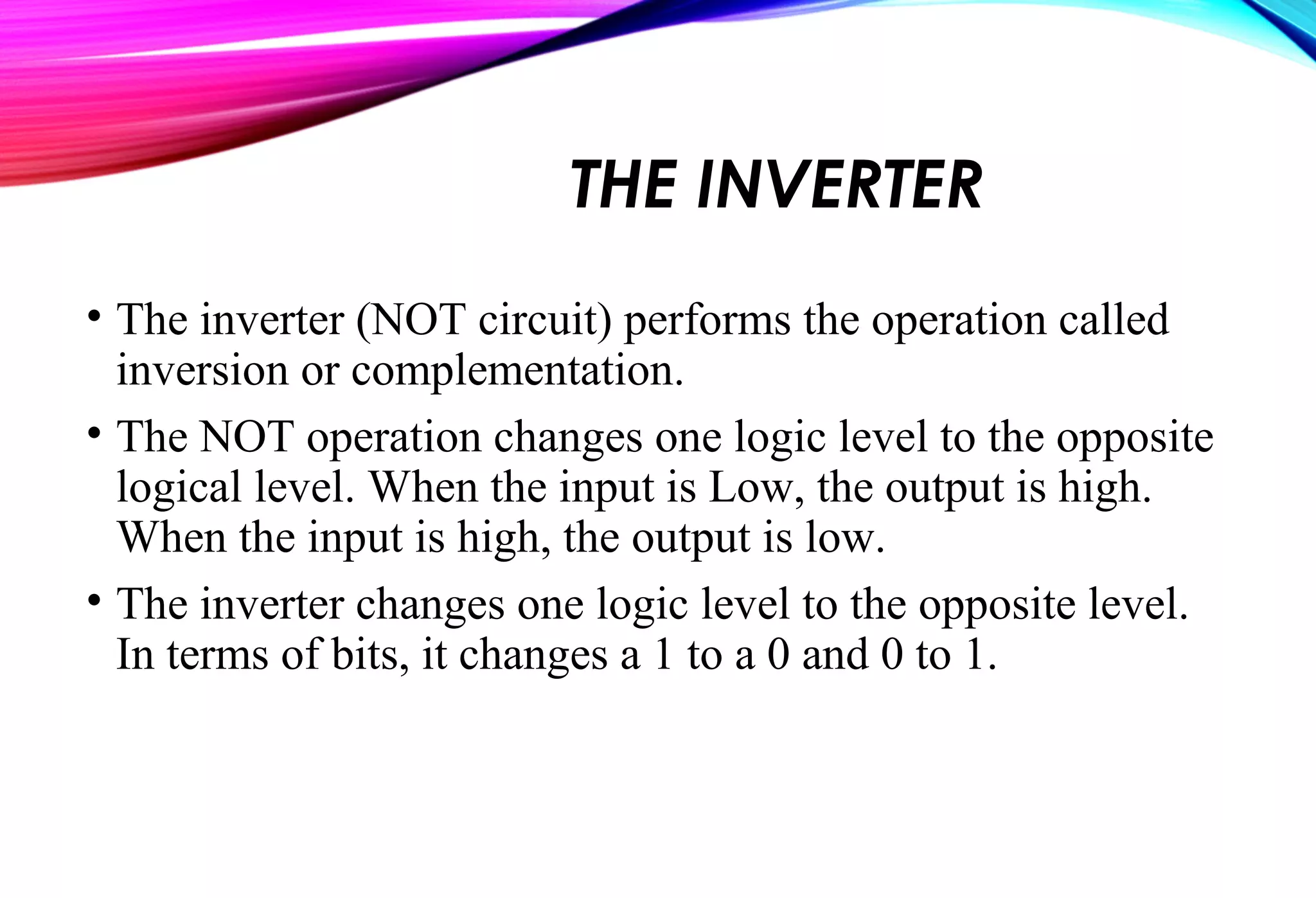 THE INVERTER
• The inverter (NOT circuit) performs the operation called
inversion or complementation.
• The NOT operation changes one logic level to the opposite
logical level. When the input is Low, the output is high.
When the input is high, the output is low.
• The inverter changes one logic level to the opposite level.
In terms of bits, it changes a 1 to a 0 and 0 to 1.
 