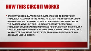 HOW THIS CIRCUIT WORKS
• ORDINARY LC (COIL-CAPACITOR) CIRCUITS ARE USED TO DETECT LOW
FREQUENCY RADIATION IN THE AM AND FM BANDS. THE TUNED TANK CIRCUIT
HAVING A COIL AND A VARIABLE CAPACITOR RETRIEVE THE SIGNAL FROM
THE CARRIER WAVE. BUT SUCH LC CIRCUITS CANNOT DETECT HIGH
FREQUENCY WAVES NEAR THE MICROWAVE REGION. HENCE IN THE CIRCUIT, A
CAPACITOR IS USED TO DETECT RF FROM MOBILE PHONE CONSIDERING THAT,
A CAPACITOR CAN STORE ENERGY EVEN FROM AN OUTSIDE SOURCE AND
OSCILLATE LIKE LC CIRCUIT.
 