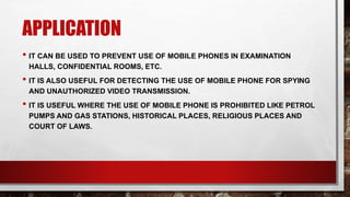 APPLICATION
• IT CAN BE USED TO PREVENT USE OF MOBILE PHONES IN EXAMINATION
HALLS, CONFIDENTIAL ROOMS, ETC.
• IT IS ALSO USEFUL FOR DETECTING THE USE OF MOBILE PHONE FOR SPYING
AND UNAUTHORIZED VIDEO TRANSMISSION.
• IT IS USEFUL WHERE THE USE OF MOBILE PHONE IS PROHIBITED LIKE PETROL
PUMPS AND GAS STATIONS, HISTORICAL PLACES, RELIGIOUS PLACES AND
COURT OF LAWS.
 