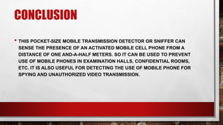CONCLUSION
• THIS POCKET-SIZE MOBILE TRANSMISSION DETECTOR OR SNIFFER CAN
SENSE THE PRESENCE OF AN ACTIVATED MOBILE CELL PHONE FROM A
DISTANCE OF ONE AND-A-HALF METERS. SO IT CAN BE USED TO PREVENT
USE OF MOBILE PHONES IN EXAMINATION HALLS, CONFIDENTIAL ROOMS,
ETC. IT IS ALSO USEFUL FOR DETECTING THE USE OF MOBILE PHONE FOR
SPYING AND UNAUTHORIZED VIDEO TRANSMISSION.
 