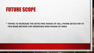 FUTURE SCOPE
• TRYING TO INCREASE THE DETECTING RANGE OF CELL PHONE DETECTOR TO
FEW MORE METERS FOR OBSERVING WIDE RANGE OF AREA.
 