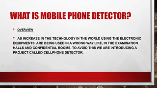 WHAT IS MOBILE PHONE DETECTOR?
• OVERVIEW
• AS INCREASE IN THE TECHNOLOGY IN THE WORLD USING THE ELECTRONIC
EQUIPMENTS ARE BEING USED IN A WRONG WAY LIKE, IN THE EXAMINATION
HALLS AND CONFIDENTIAL ROOMS. TO AVOID THIS WE ARE INTRODUCING A
PROJECT CALLED CELLPHONE DETECTOR.
 