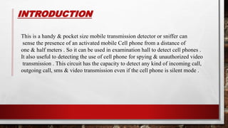 INTRODUCTION
This is a handy & pocket size mobile transmission detector or sniffer can
sense the presence of an activated mobile Cell phone from a distance of
one & half meters . So it can be used in examination hall to detect cell phones .
It also useful to detecting the use of cell phone for spying & unauthorized video
transmission . This circuit has the capacity to detect any kind of incoming call,
outgoing call, sms & video transmission even if the cell phone is silent mode .
 