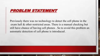 PROBLEM STATEMENT
Previously there was no technology to detect the cell phone in the
exam hall & other restricted areas. There is a manual checking but
still have chance of having cell phones . So to avoid this problem an
automatic detection of cell phone is introduced .
 