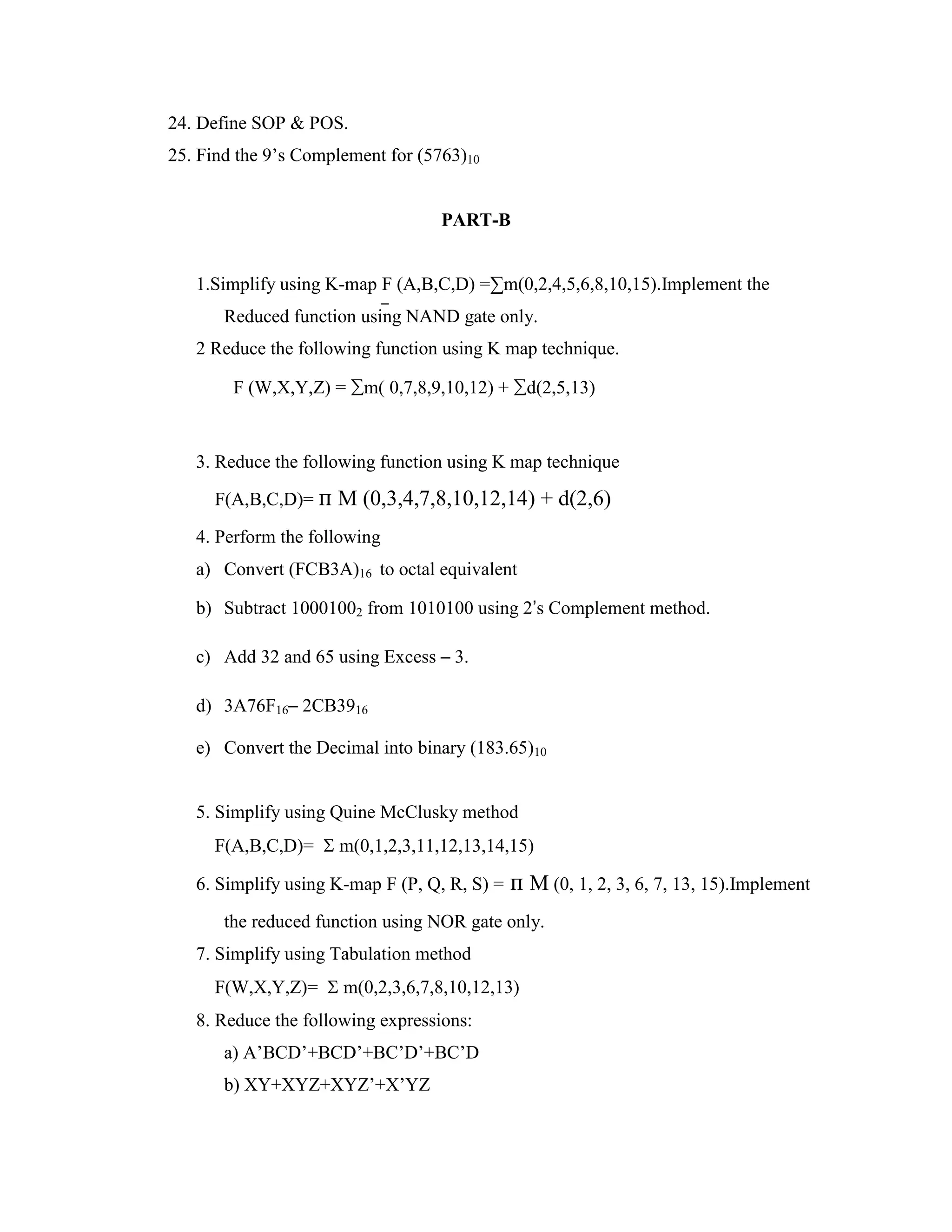 24. Define SOP & POS.
25. Find the 9’s Complement for (5763)10
PART-B
1.Simplify using K-map F (A,B,C,D) =∑m(0,2,4,5,6,8,10,15).Implement the
Reduced function using NAND gate only.
2 Reduce the following function using K map technique.
F (W,X,Y,Z) = ∑m( 0,7,8,9,10,12) + ∑d(2,5,13)
3. Reduce the following function using K map technique
F(A,B,C,D)= п M (0,3,4,7,8,10,12,14) + d(2,6)
4. Perform the following
a) Convert (FCB3A)16 to octal equivalent
b) Subtract 10001002 from 1010100 using 2’s Complement method.
c) Add 32 and 65 using Excess – 3.
d) 3A76F16– 2CB3916
e) Convert the Decimal into binary (183.65)10
5. Simplify using Quine McClusky method
F(A,B,C,D)=  m(0,1,2,3,11,12,13,14,15)
6. Simplify using K-map F (P, Q, R, S) = п M (0, 1, 2, 3, 6, 7, 13, 15).Implement
the reduced function using NOR gate only.
7. Simplify using Tabulation method
F(W,X,Y,Z)=  m(0,2,3,6,7,8,10,12,13)
8. Reduce the following expressions:
a) A’BCD’+BCD’+BC’D’+BC’D
b) XY+XYZ+XYZ’+X’YZ
 