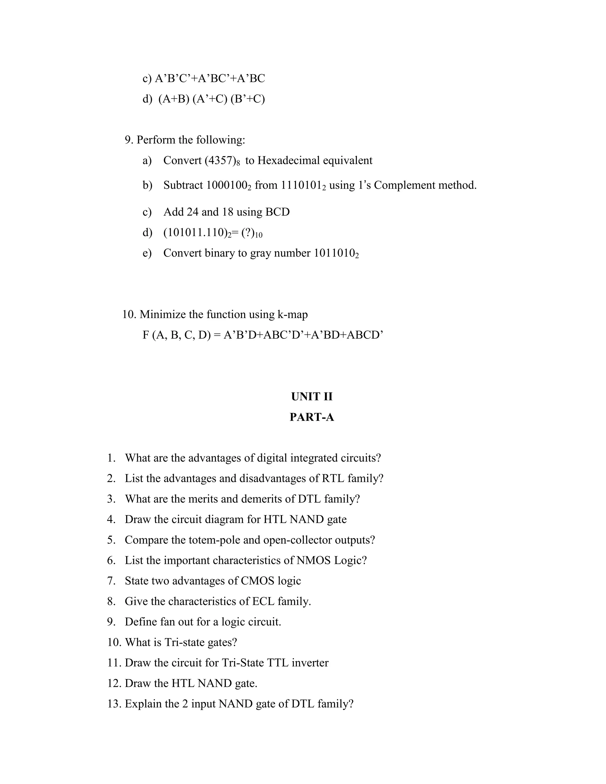 c) A’B’C’+A’BC’+A’BC
d) (A+B) (A’+C) (B’+C)
9. Perform the following:
a) Convert (4357)8 to Hexadecimal equivalent
b) Subtract 10001002 from 11101012 using 1’s Complement method.
c) Add 24 and 18 using BCD
d) (101011.110)2= (?)10
e) Convert binary to gray number 10110102
10. Minimize the function using k-map
F (A, B, C, D) = A’B’D+ABC’D’+A’BD+ABCD’
UNIT II
PART-A
1. What are the advantages of digital integrated circuits?
2. List the advantages and disadvantages of RTL family?
3. What are the merits and demerits of DTL family?
4. Draw the circuit diagram for HTL NAND gate
5. Compare the totem-pole and open-collector outputs?
6. List the important characteristics of NMOS Logic?
7. State two advantages of CMOS logic
8. Give the characteristics of ECL family.
9. Define fan out for a logic circuit.
10. What is Tri-state gates?
11. Draw the circuit for Tri-State TTL inverter
12. Draw the HTL NAND gate.
13. Explain the 2 input NAND gate of DTL family?
 