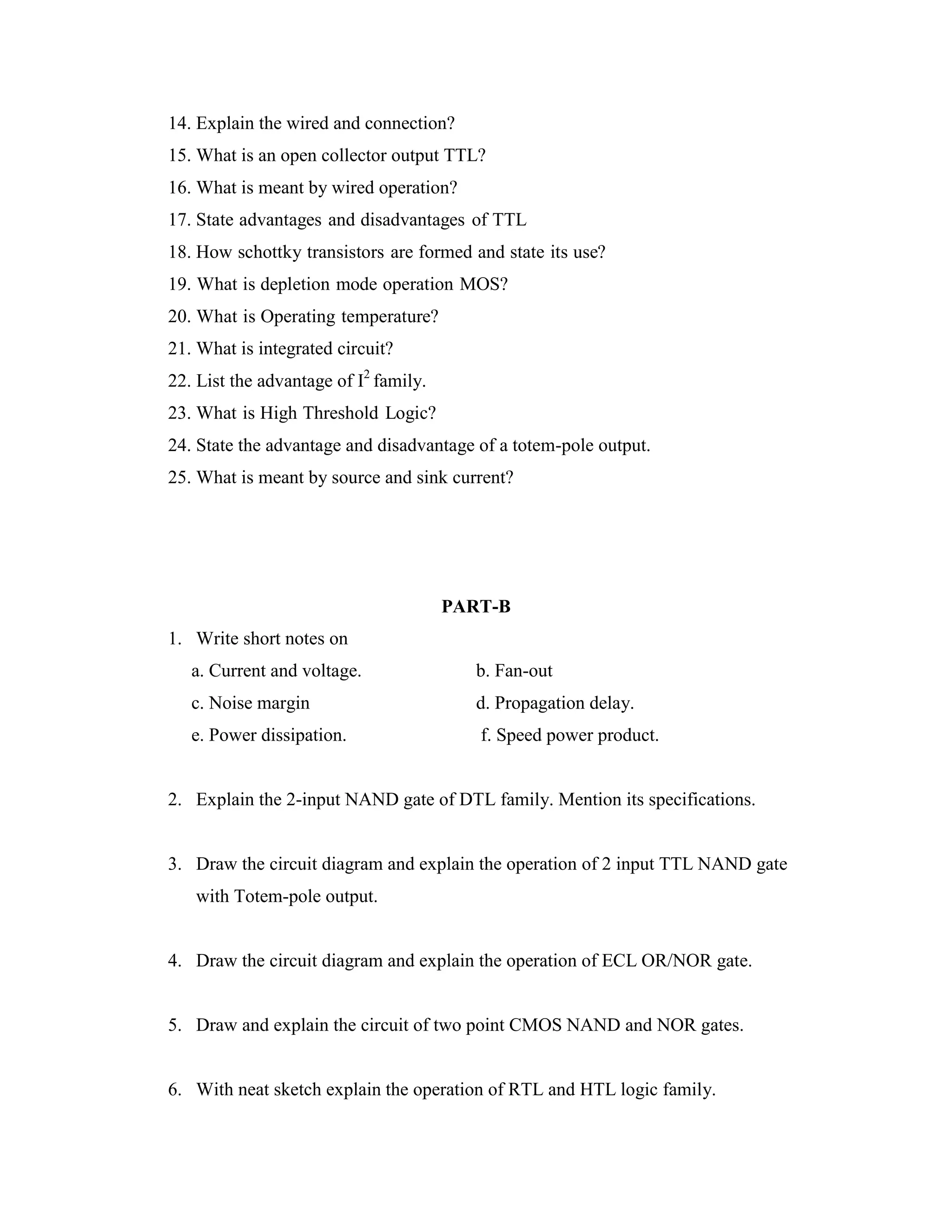 14. Explain the wired and connection?
15. What is an open collector output TTL?
16. What is meant by wired operation?
17. State advantages and disadvantages of TTL
18. How schottky transistors are formed and state its use?
19. What is depletion mode operation MOS?
20. What is Operating temperature?
21. What is integrated circuit?
22. List the advantage of I2
family.
23. What is High Threshold Logic?
24. State the advantage and disadvantage of a totem-pole output.
25. What is meant by source and sink current?
PART-B
1. Write short notes on
a. Current and voltage. b. Fan-out
c. Noise margin d. Propagation delay.
e. Power dissipation. f. Speed power product.
2. Explain the 2-input NAND gate of DTL family. Mention its specifications.
3. Draw the circuit diagram and explain the operation of 2 input TTL NAND gate
with Totem-pole output.
4. Draw the circuit diagram and explain the operation of ECL OR/NOR gate.
5. Draw and explain the circuit of two point CMOS NAND and NOR gates.
6. With neat sketch explain the operation of RTL and HTL logic family.
 