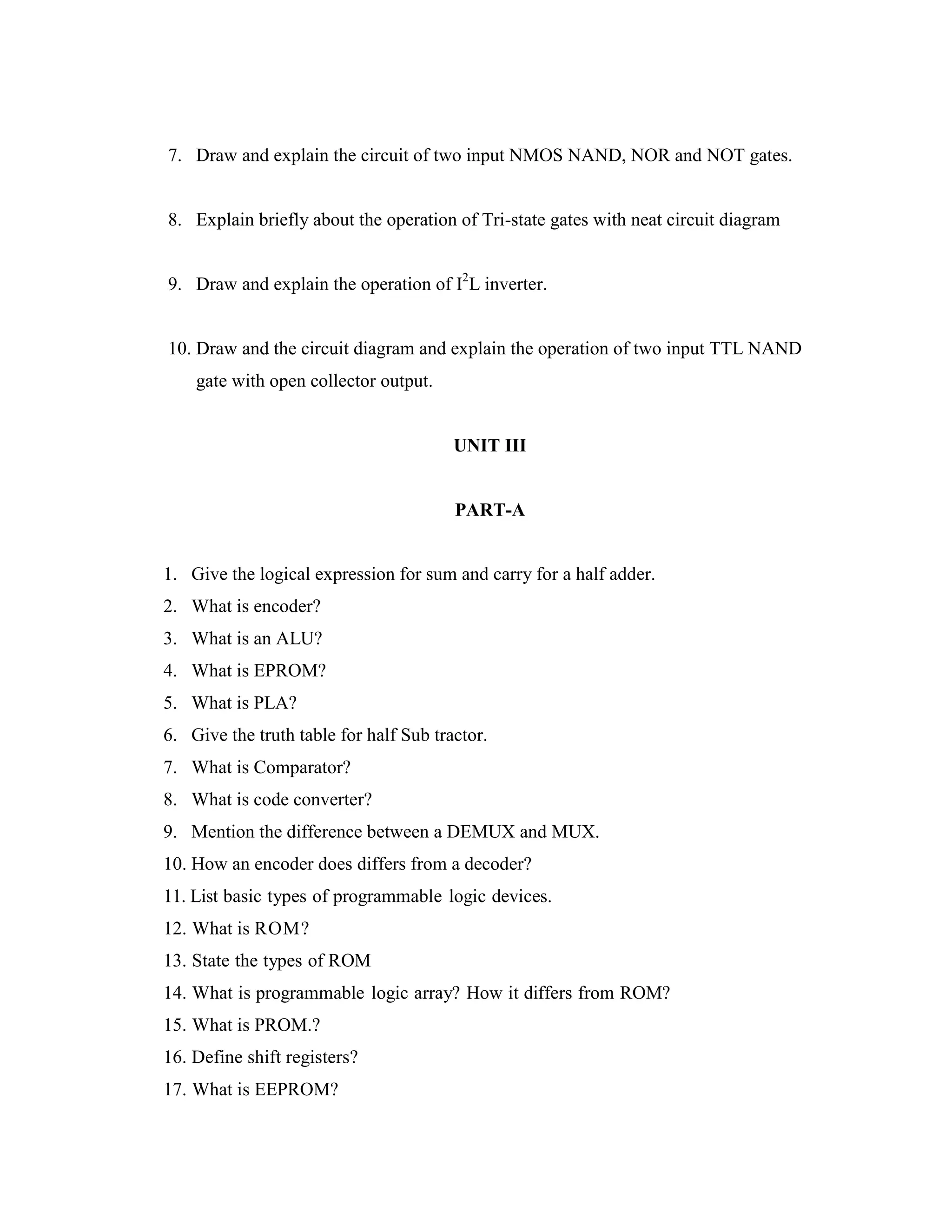 7. Draw and explain the circuit of two input NMOS NAND, NOR and NOT gates.
8. Explain briefly about the operation of Tri-state gates with neat circuit diagram
9. Draw and explain the operation of I2
L inverter.
10. Draw and the circuit diagram and explain the operation of two input TTL NAND
gate with open collector output.
UNIT III
PART-A
1. Give the logical expression for sum and carry for a half adder.
2. What is encoder?
3. What is an ALU?
4. What is EPROM?
5. What is PLA?
6. Give the truth table for half Sub tractor.
7. What is Comparator?
8. What is code converter?
9. Mention the difference between a DEMUX and MUX.
10. How an encoder does differs from a decoder?
11. List basic types of programmable logic devices.
12. What is ROM?
13. State the types of ROM
14. What is programmable logic array? How it differs from ROM?
15. What is PROM.?
16. Define shift registers?
17. What is EEPROM?
 