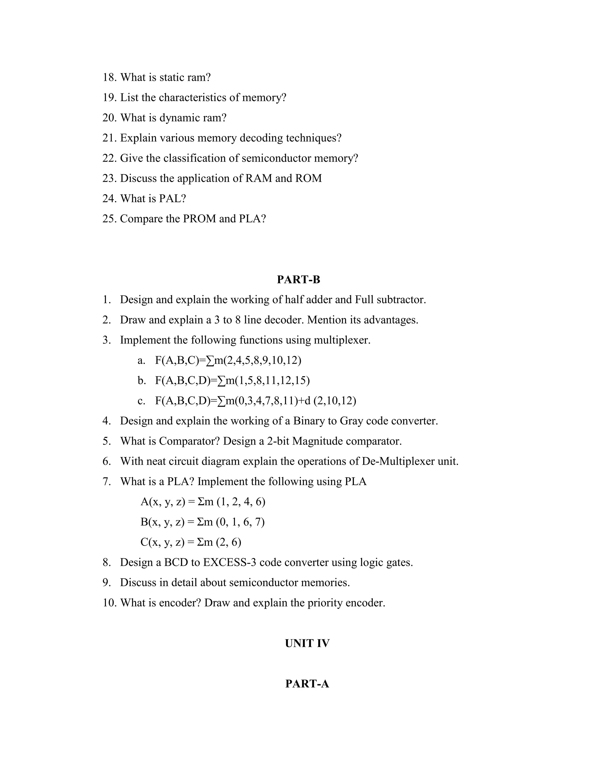 18. What is static ram?
19. List the characteristics of memory?
20. What is dynamic ram?
21. Explain various memory decoding techniques?
22. Give the classification of semiconductor memory?
23. Discuss the application of RAM and ROM
24. What is PAL?
25. Compare the PROM and PLA?
PART-B
1. Design and explain the working of half adder and Full subtractor.
2. Draw and explain a 3 to 8 line decoder. Mention its advantages.
3. Implement the following functions using multiplexer.
a. F(A,B,C)=∑m(2,4,5,8,9,10,12)
b. F(A,B,C,D)=∑m(1,5,8,11,12,15)
c. F(A,B,C,D)=∑m(0,3,4,7,8,11)+d (2,10,12)
4. Design and explain the working of a Binary to Gray code converter.
5. What is Comparator? Design a 2-bit Magnitude comparator.
6. With neat circuit diagram explain the operations of De-Multiplexer unit.
7. What is a PLA? Implement the following using PLA
A(x, y, z) = Σm (1, 2, 4, 6)
B(x, y, z) = Σm (0, 1, 6, 7)
C(x, y, z) = Σm (2, 6)
8. Design a BCD to EXCESS-3 code converter using logic gates.
9. Discuss in detail about semiconductor memories.
10. What is encoder? Draw and explain the priority encoder.
UNIT IV
PART-A
 