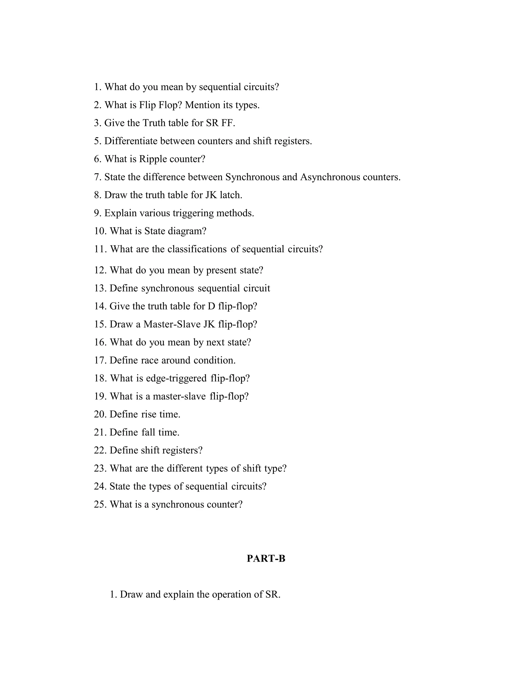 1. What do you mean by sequential circuits?
2. What is Flip Flop? Mention its types.
3. Give the Truth table for SR FF.
5. Differentiate between counters and shift registers.
6. What is Ripple counter?
7. State the difference between Synchronous and Asynchronous counters.
8. Draw the truth table for JK latch.
9. Explain various triggering methods.
10. What is State diagram?
11. What are the classifications of sequential circuits?
12. What do you mean by present state?
13. Define synchronous sequential circuit
14. Give the truth table for D flip-flop?
15. Draw a Master-Slave JK flip-flop?
16. What do you mean by next state?
17. Define race around condition.
18. What is edge-triggered flip-flop?
19. What is a master-slave flip-flop?
20. Define rise time.
21. Define fall time.
22. Define shift registers?
23. What are the different types of shift type?
24. State the types of sequential circuits?
25. What is a synchronous counter?
PART-B
1. Draw and explain the operation of SR.
 