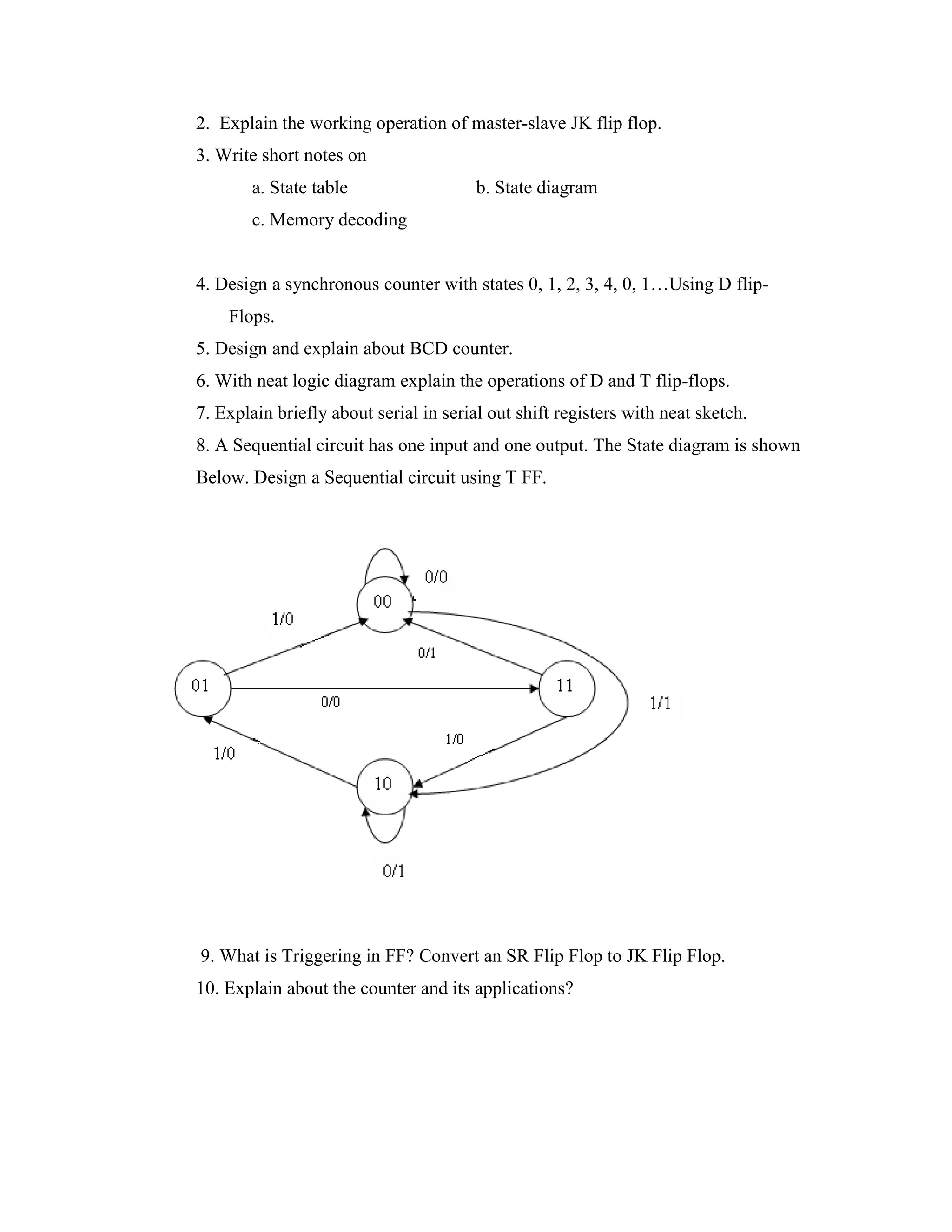 2. Explain the working operation of master-slave JK flip flop.
3. Write short notes on
a. State table b. State diagram
c. Memory decoding
4. Design a synchronous counter with states 0, 1, 2, 3, 4, 0, 1…Using D flip-
Flops.
5. Design and explain about BCD counter.
6. With neat logic diagram explain the operations of D and T flip-flops.
7. Explain briefly about serial in serial out shift registers with neat sketch.
8. A Sequential circuit has one input and one output. The State diagram is shown
Below. Design a Sequential circuit using T FF.
9. What is Triggering in FF? Convert an SR Flip Flop to JK Flip Flop.
10. Explain about the counter and its applications?
 