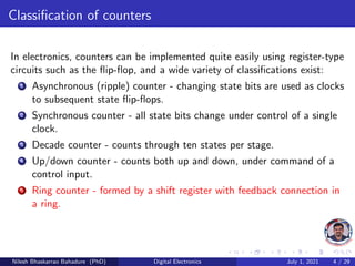 Classification of counters
In electronics, counters can be implemented quite easily using register-type
circuits such as the flip-flop, and a wide variety of classifications exist:
1 Asynchronous (ripple) counter - changing state bits are used as clocks
to subsequent state flip-flops.
2 Synchronous counter - all state bits change under control of a single
clock.
3 Decade counter - counts through ten states per stage.
4 Up/down counter - counts both up and down, under command of a
control input.
5 Ring counter - formed by a shift register with feedback connection in
a ring.
Nilesh Bhaskarrao Bahadure (PhD) Digital Electronics July 1, 2021 4 / 29
 