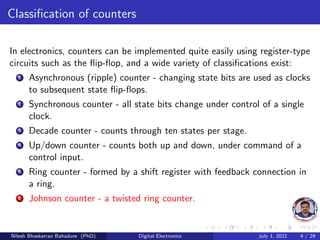 Classification of counters
In electronics, counters can be implemented quite easily using register-type
circuits such as the flip-flop, and a wide variety of classifications exist:
1 Asynchronous (ripple) counter - changing state bits are used as clocks
to subsequent state flip-flops.
2 Synchronous counter - all state bits change under control of a single
clock.
3 Decade counter - counts through ten states per stage.
4 Up/down counter - counts both up and down, under command of a
control input.
5 Ring counter - formed by a shift register with feedback connection in
a ring.
6 Johnson counter - a twisted ring counter.
Nilesh Bhaskarrao Bahadure (PhD) Digital Electronics July 1, 2021 4 / 29
 