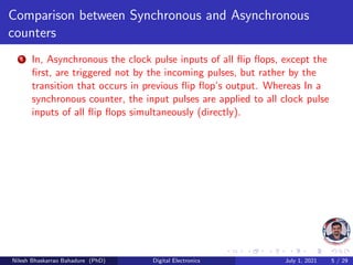 Comparison between Synchronous and Asynchronous
counters
1 In, Asynchronous the clock pulse inputs of all flip flops, except the
first, are triggered not by the incoming pulses, but rather by the
transition that occurs in previous flip flop’s output. Whereas In a
synchronous counter, the input pulses are applied to all clock pulse
inputs of all flip flops simultaneously (directly).
Nilesh Bhaskarrao Bahadure (PhD) Digital Electronics July 1, 2021 5 / 29
 