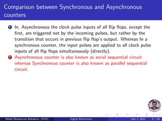 Comparison between Synchronous and Asynchronous
counters
1 In, Asynchronous the clock pulse inputs of all flip flops, except the
first, are triggered not by the incoming pulses, but rather by the
transition that occurs in previous flip flop’s output. Whereas In a
synchronous counter, the input pulses are applied to all clock pulse
inputs of all flip flops simultaneously (directly).
2 Asynchronous counter is also known as serial sequential circuit
whereas Synchronous counter is also known as parallel sequential
circuit.
Nilesh Bhaskarrao Bahadure (PhD) Digital Electronics July 1, 2021 5 / 29
 