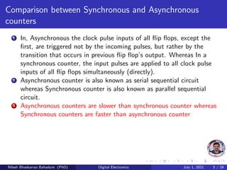 Comparison between Synchronous and Asynchronous
counters
1 In, Asynchronous the clock pulse inputs of all flip flops, except the
first, are triggered not by the incoming pulses, but rather by the
transition that occurs in previous flip flop’s output. Whereas In a
synchronous counter, the input pulses are applied to all clock pulse
inputs of all flip flops simultaneously (directly).
2 Asynchronous counter is also known as serial sequential circuit
whereas Synchronous counter is also known as parallel sequential
circuit.
3 Asynchronous counters are slower than synchronous counter whereas
Synchronous counters are faster than asynchronous counter
Nilesh Bhaskarrao Bahadure (PhD) Digital Electronics July 1, 2021 5 / 29
 