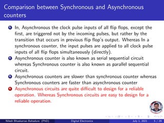 Comparison between Synchronous and Asynchronous
counters
1 In, Asynchronous the clock pulse inputs of all flip flops, except the
first, are triggered not by the incoming pulses, but rather by the
transition that occurs in previous flip flop’s output. Whereas In a
synchronous counter, the input pulses are applied to all clock pulse
inputs of all flip flops simultaneously (directly).
2 Asynchronous counter is also known as serial sequential circuit
whereas Synchronous counter is also known as parallel sequential
circuit.
3 Asynchronous counters are slower than synchronous counter whereas
Synchronous counters are faster than asynchronous counter
4 Asynchronous circuits are quite difficult to design for a reliable
operation. Whereas Synchronous circuits are easy to design for a
reliable operation.
Nilesh Bhaskarrao Bahadure (PhD) Digital Electronics July 1, 2021 5 / 29
 